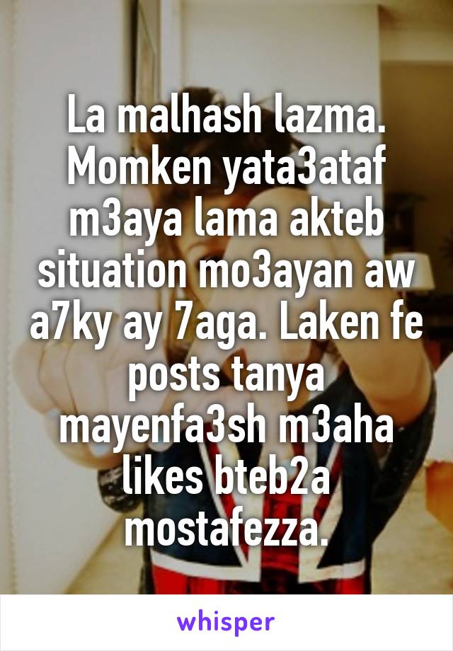 La malhash lazma. Momken yata3ataf m3aya lama akteb situation mo3ayan aw a7ky ay 7aga. Laken fe posts tanya mayenfa3sh m3aha likes bteb2a mostafezza.