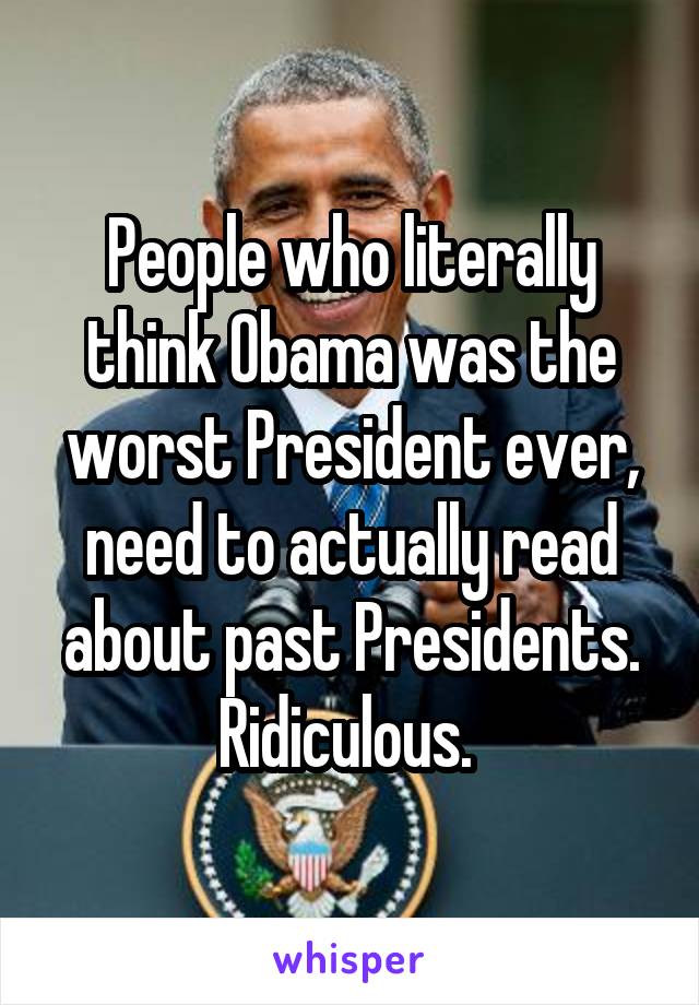 People who literally think Obama was the worst President ever, need to actually read about past Presidents. Ridiculous. 