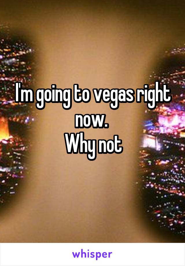 I'm going to vegas right now. 
Why not
