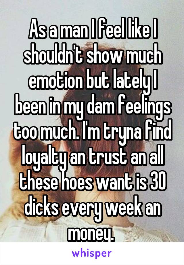 As a man I feel like I shouldn't show much emotion but lately I been in my dam feelings too much. I'm tryna find loyalty an trust an all these hoes want is 30 dicks every week an money. 