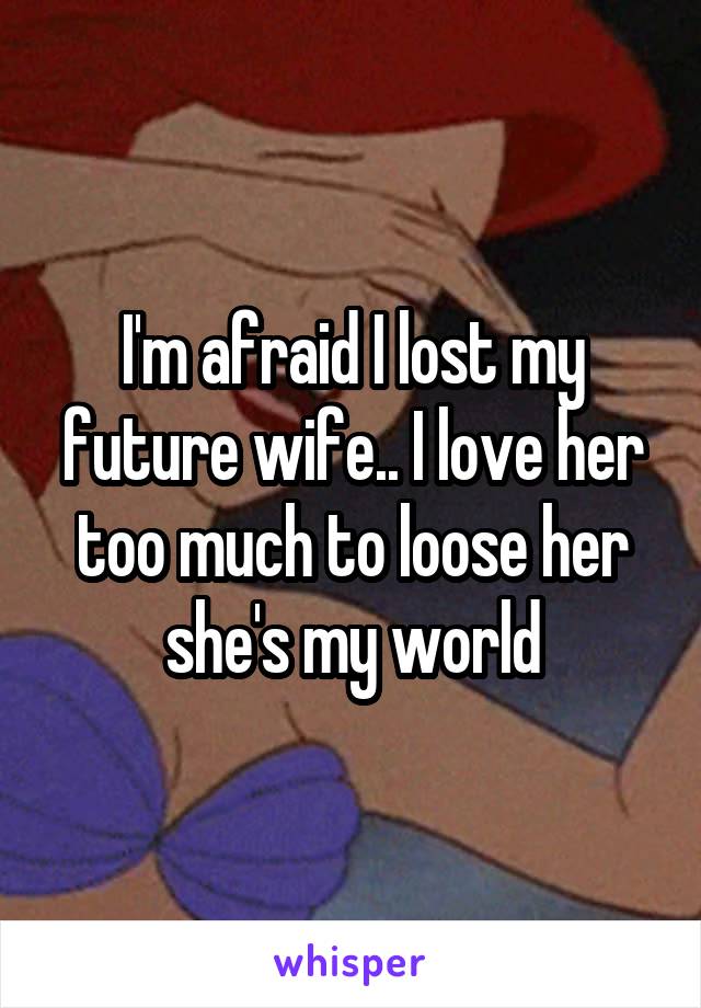 I'm afraid I lost my future wife.. I love her too much to loose her she's my world