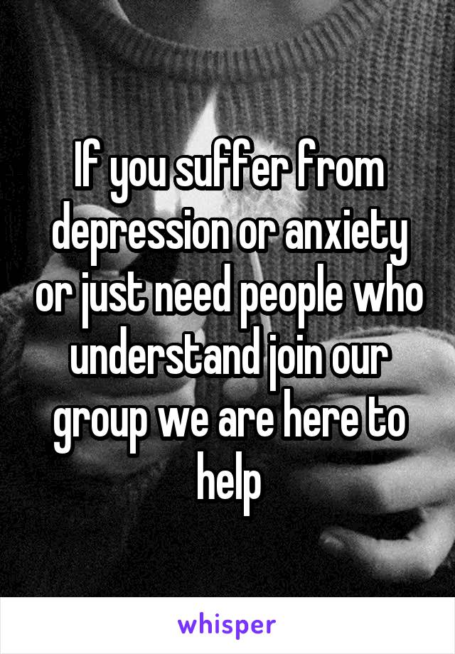 If you suffer from depression or anxiety or just need people who understand join our group we are here to help