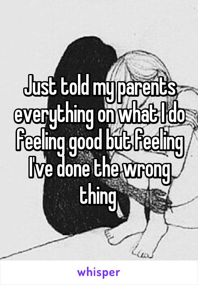 Just told my parents everything on what I do feeling good but feeling I've done the wrong thing 