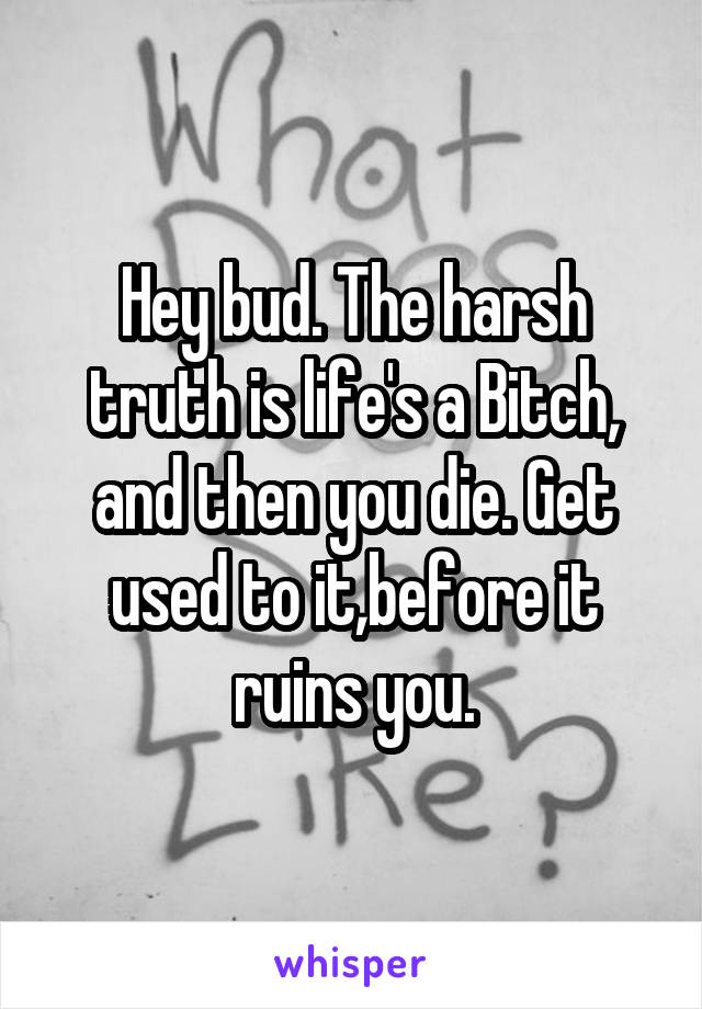 Hey bud. The harsh truth is life's a Bitch, and then you die. Get used to it,before it ruins you.