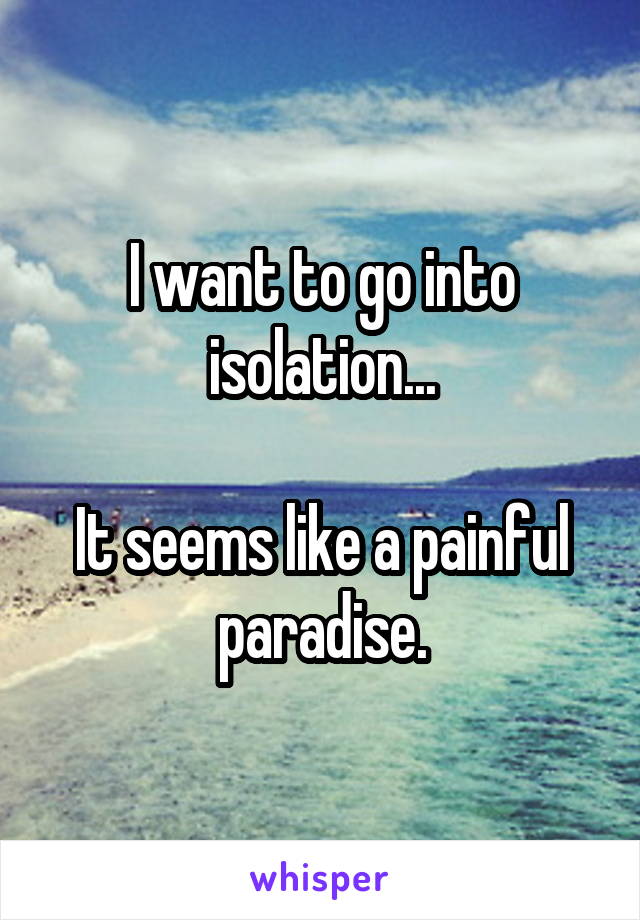 I want to go into isolation...

It seems like a painful paradise.