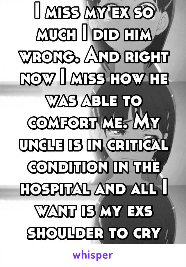 I miss my ex so much I did him wrong. And right now I miss how he was able to comfort me. My uncle is in critical condition in the hospital and all I want is my exs shoulder to cry on. I'm an ass hole