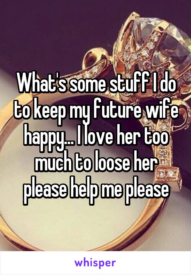 What's some stuff I do to keep my future wife happy... I love her too much to loose her please help me please