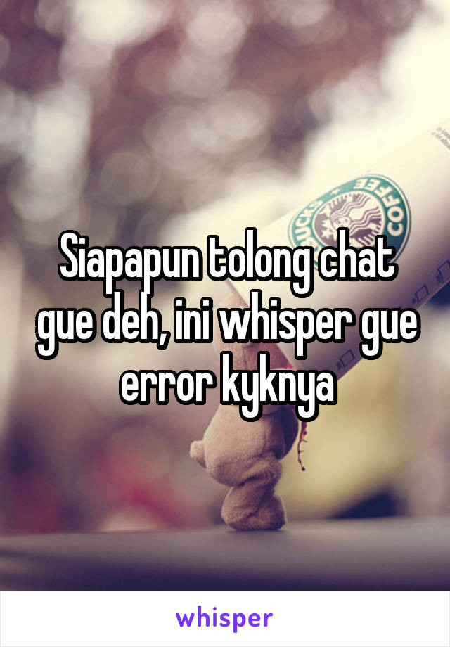 Siapapun tolong chat gue deh, ini whisper gue error kyknya