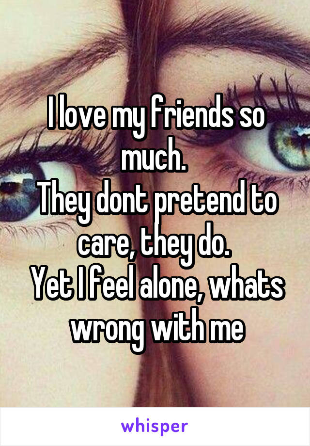 I love my friends so much. 
They dont pretend to care, they do. 
Yet I feel alone, whats wrong with me