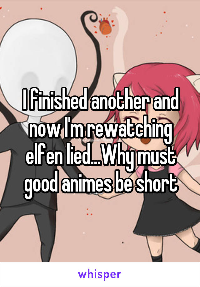 I finished another and now I'm rewatching elfen lied...Why must good animes be short