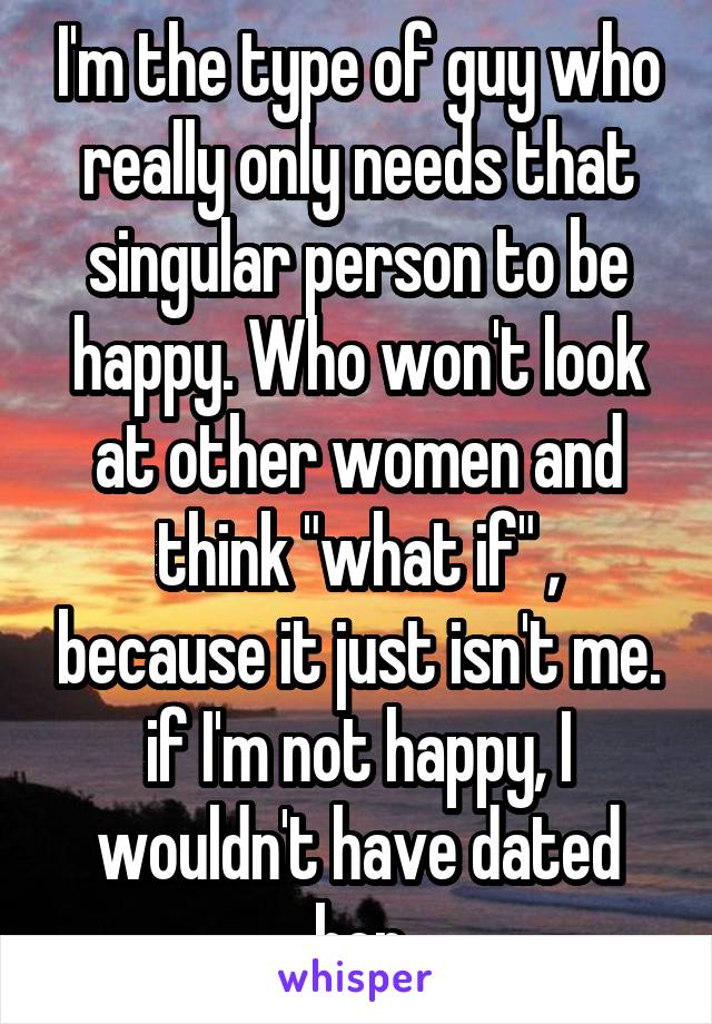 I'm the type of guy who really only needs that singular person to be happy. Who won't look at other women and think "what if" , because it just isn't me. if I'm not happy, I wouldn't have dated her