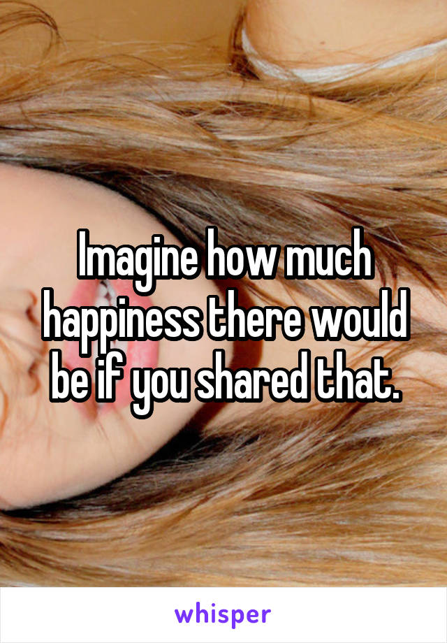 Imagine how much happiness there would be if you shared that.