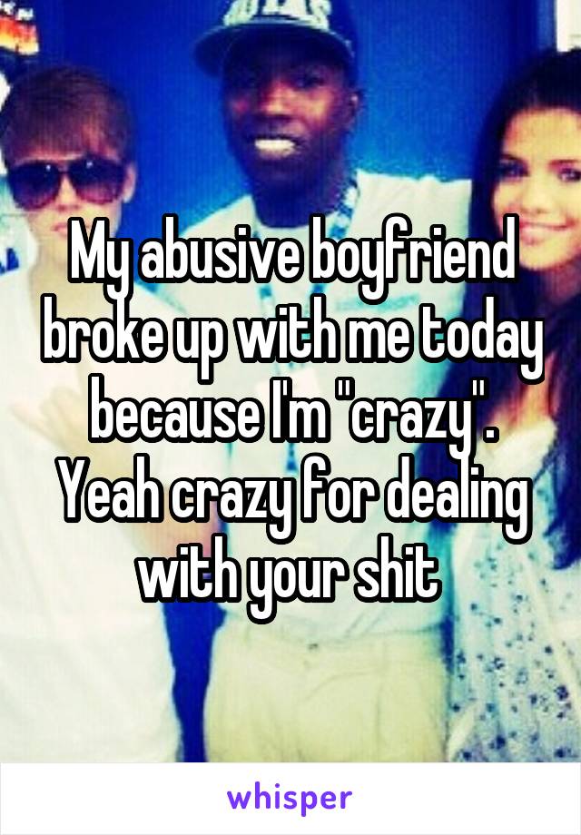 My abusive boyfriend broke up with me today because I'm "crazy". Yeah crazy for dealing with your shit 