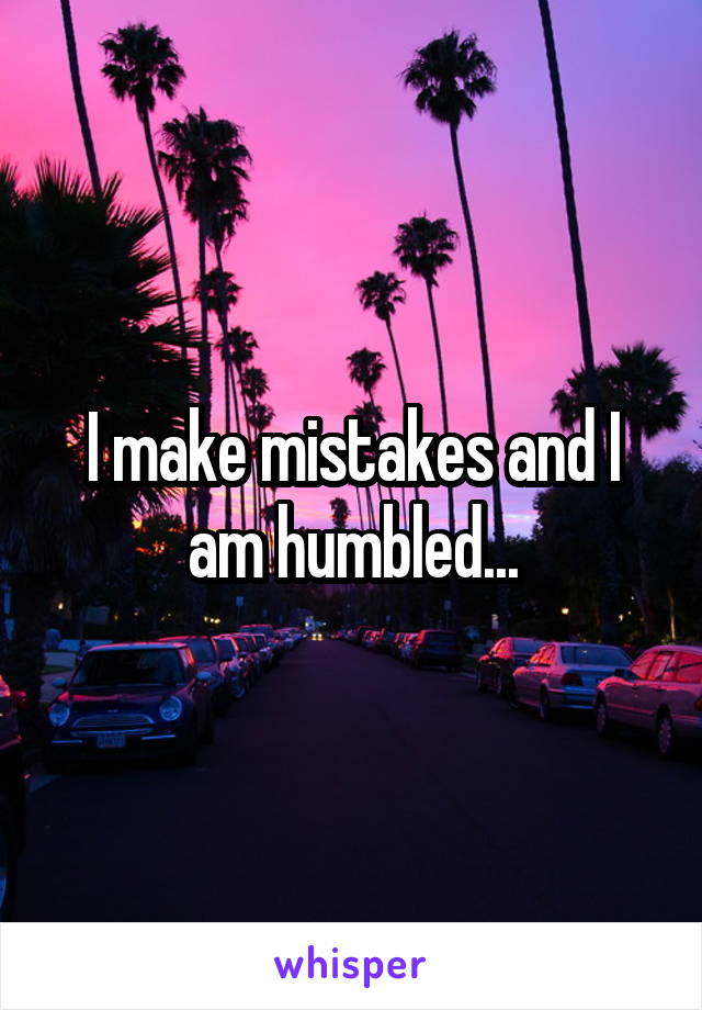 I make mistakes and I am humbled...