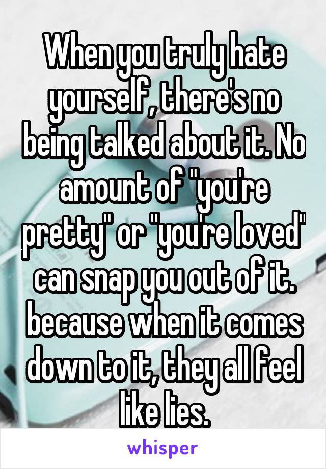 When you truly hate yourself, there's no being talked about it. No amount of "you're pretty" or "you're loved" can snap you out of it. because when it comes down to it, they all feel like lies.