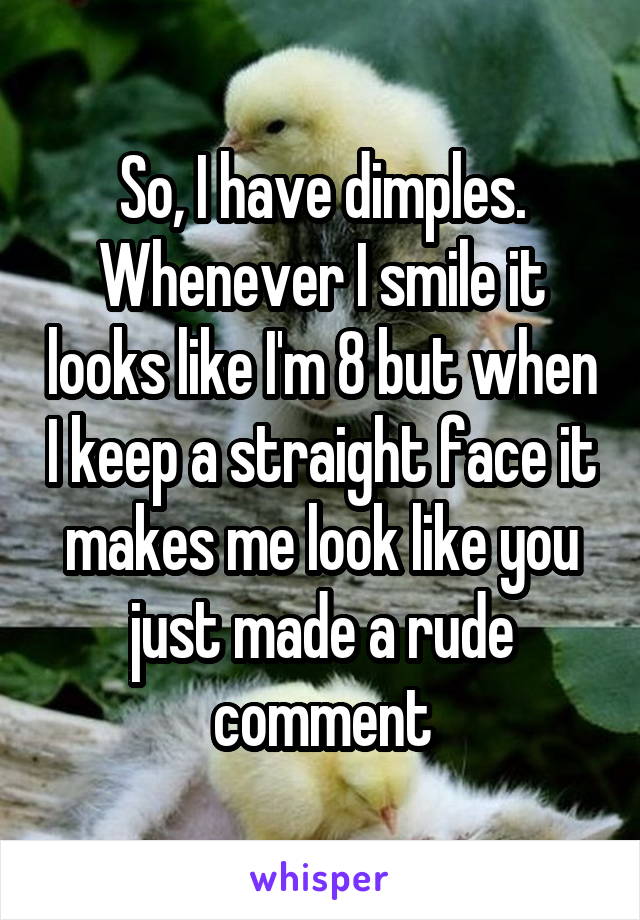 So, I have dimples. Whenever I smile it looks like I'm 8 but when I keep a straight face it makes me look like you just made a rude comment