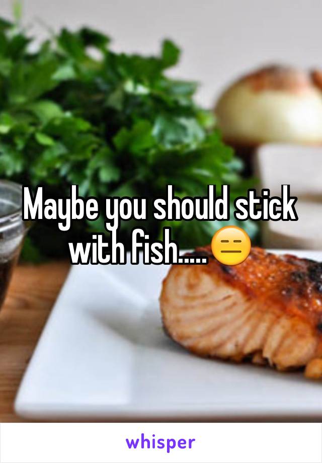 Maybe you should stick with fish.....😑