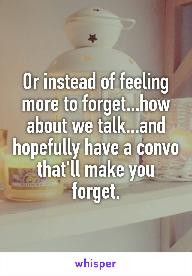 Or instead of feeling more to forget...how about we talk...and hopefully have a convo that'll make you forget.