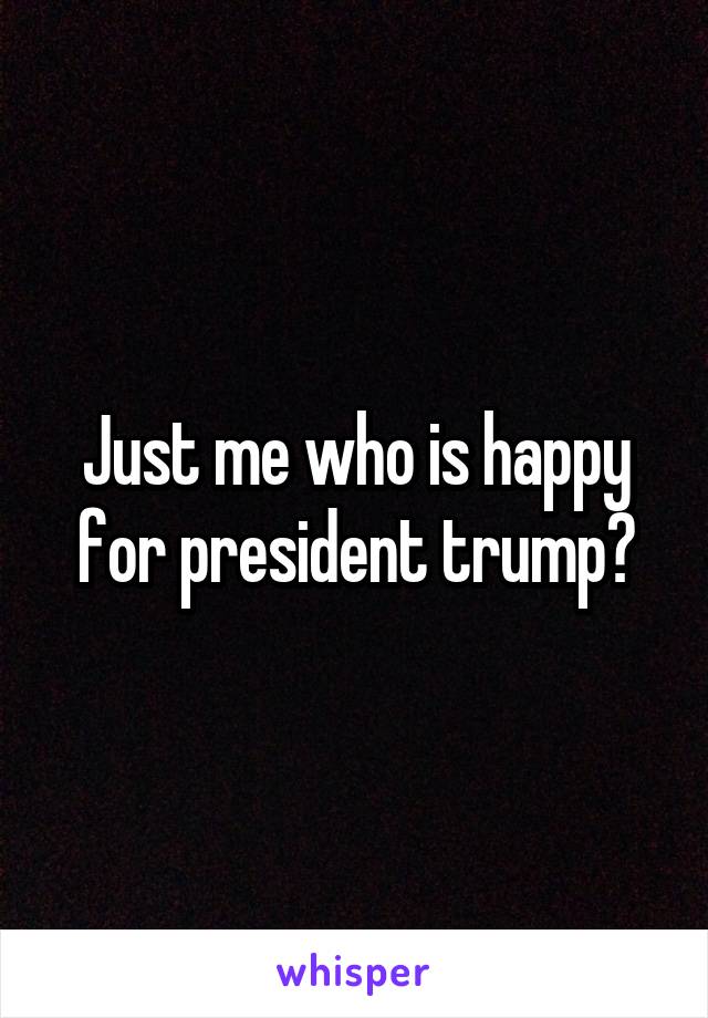 Just me who is happy for president trump?