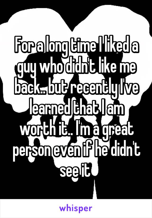 For a long time I liked a guy who didn't like me back.. but recently I've learned that I am worth it.. I'm a great person even if he didn't see it 