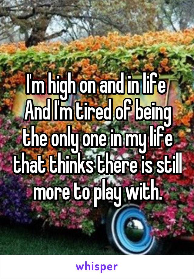 I'm high on and in life 
And I'm tired of being the only one in my life that thinks there is still more to play with.