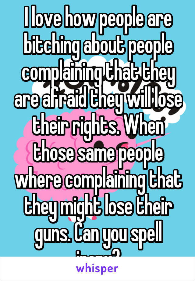 I love how people are bitching about people complaining that they are afraid they will lose their rights. When those same people where complaining that they might lose their guns. Can you spell irony?