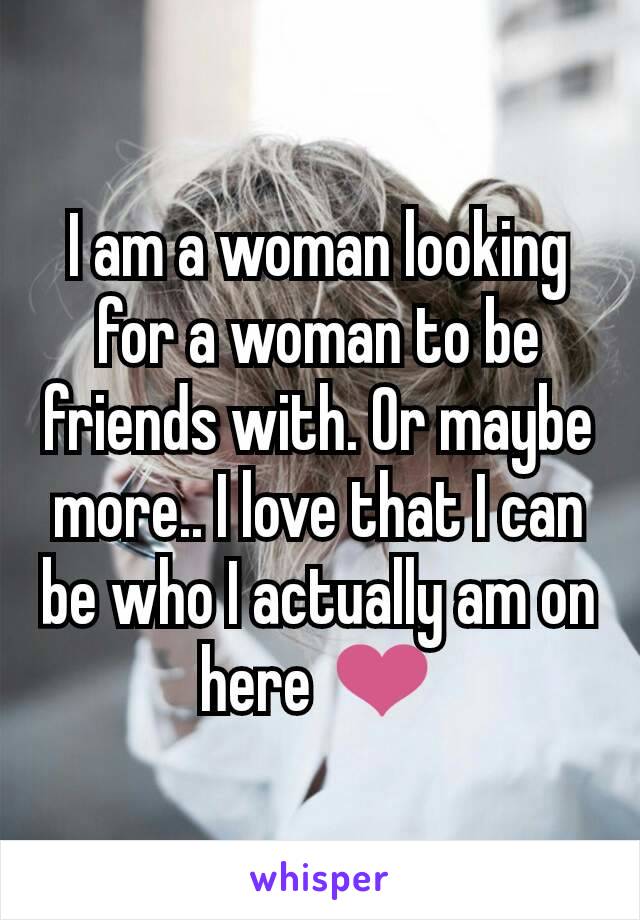 I am a woman looking for a woman to be friends with. Or maybe more.. I love that I can be who I actually am on here ❤