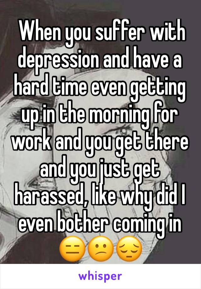  When you suffer with depression and have a hard time even getting up in the morning for work and you get there and you just get harassed, like why did I even bother coming in 😑😕😔