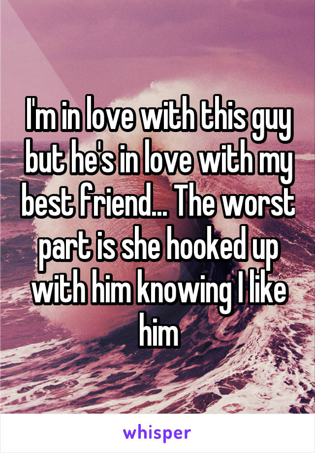 I'm in love with this guy but he's in love with my best friend... The worst part is she hooked up with him knowing I like him