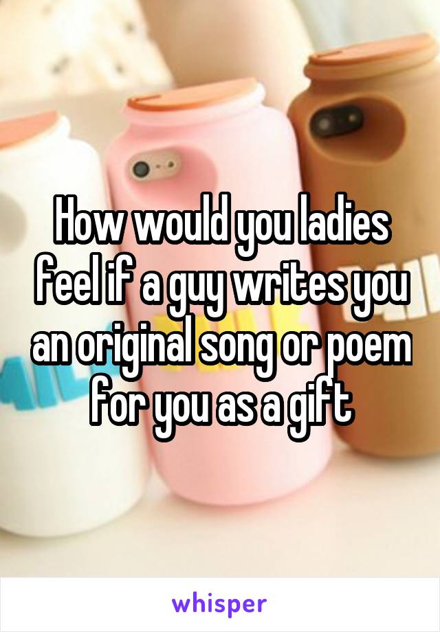 How would you ladies feel if a guy writes you an original song or poem for you as a gift