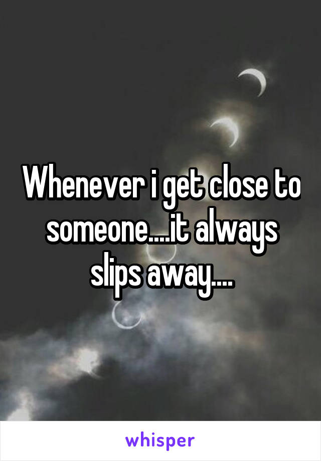 Whenever i get close to someone....it always slips away....