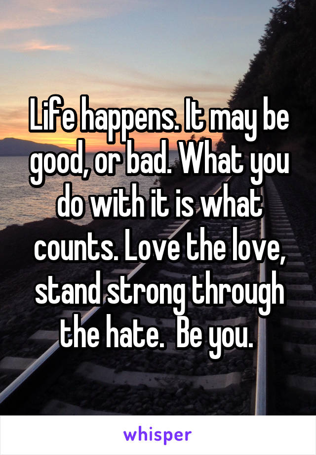 Life happens. It may be good, or bad. What you do with it is what counts. Love the love, stand strong through the hate.  Be you. 