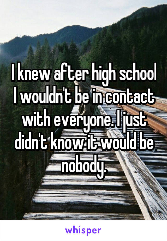 I knew after high school I wouldn't be in contact with everyone. I just didn't know it would be nobody.