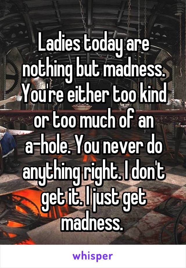 Ladies today are nothing but madness. You're either too kind or too much of an a-hole. You never do anything right. I don't get it. I just get madness. 