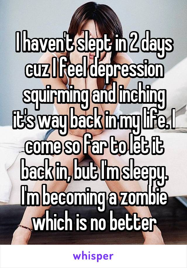 I haven't slept in 2 days cuz I feel depression squirming and inching it's way back in my life. I come so far to let it back in, but I'm sleepy. I'm becoming a zombie which is no better