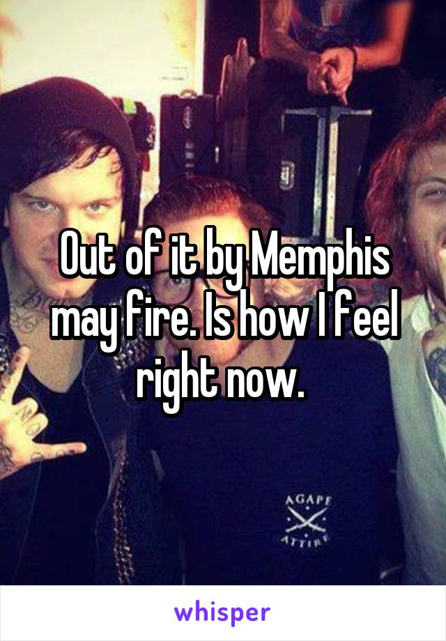 Out of it by Memphis may fire. Is how I feel right now. 