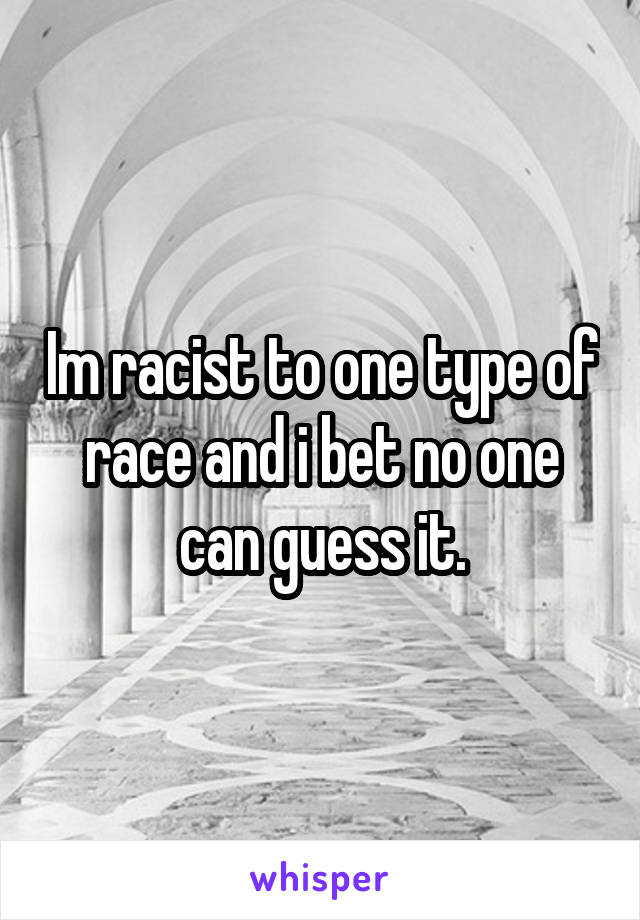 Im racist to one type of race and i bet no one can guess it.