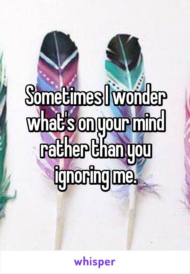 Sometimes I wonder what's on your mind rather than you ignoring me.