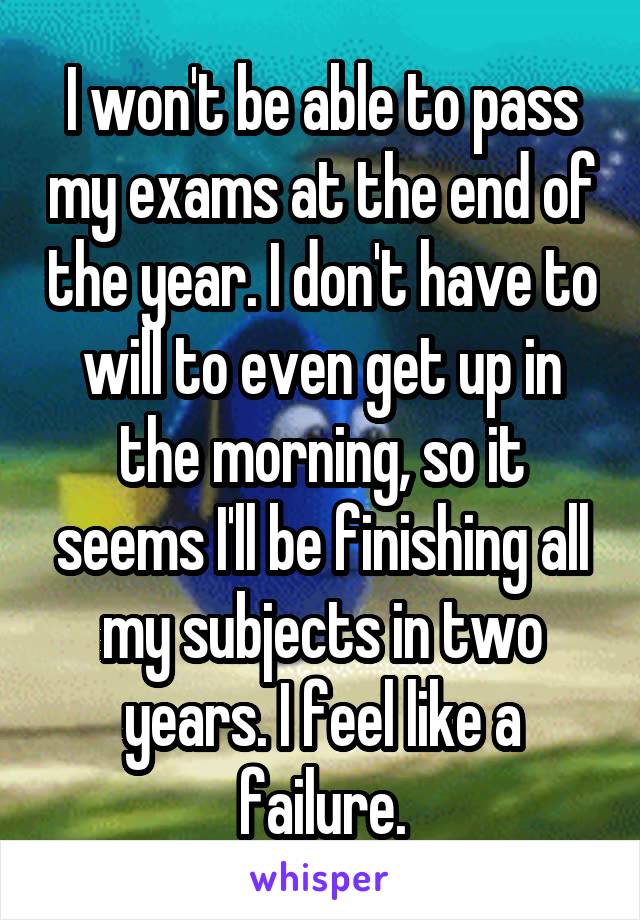 I won't be able to pass my exams at the end of the year. I don't have to will to even get up in the morning, so it seems I'll be finishing all my subjects in two years. I feel like a failure.