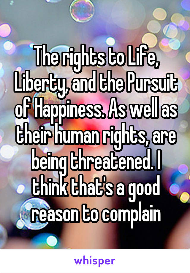 The rights to Life, Liberty, and the Pursuit of Happiness. As well as their human rights, are being threatened. I think that's a good reason to complain