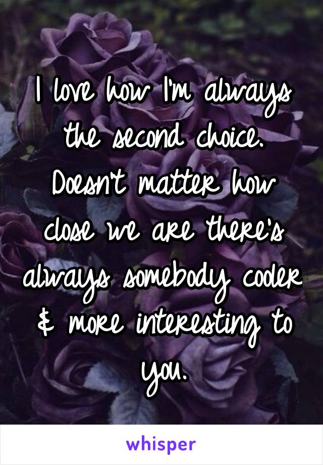 I love how I'm always the second choice. Doesn't matter how close we are there's always somebody cooler & more interesting to you.