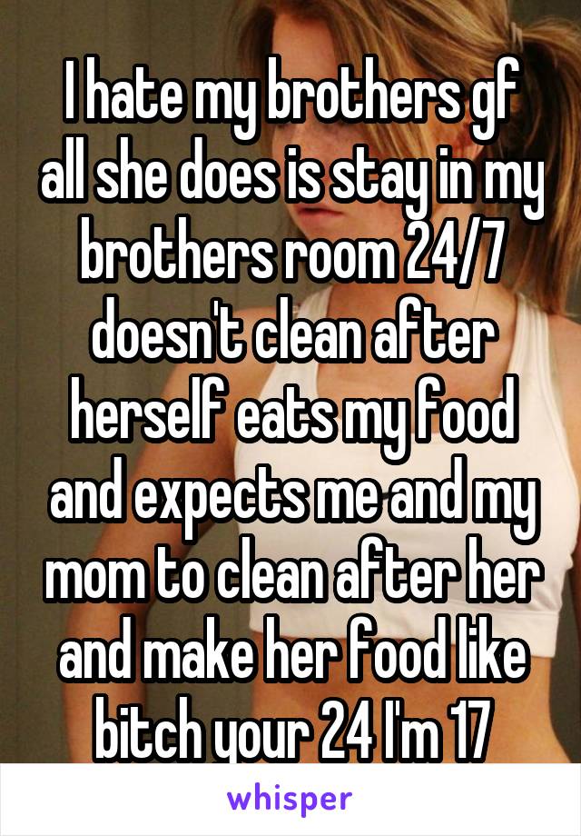 I hate my brothers gf all she does is stay in my brothers room 24/7 doesn't clean after herself eats my food and expects me and my mom to clean after her and make her food like bitch your 24 I'm 17