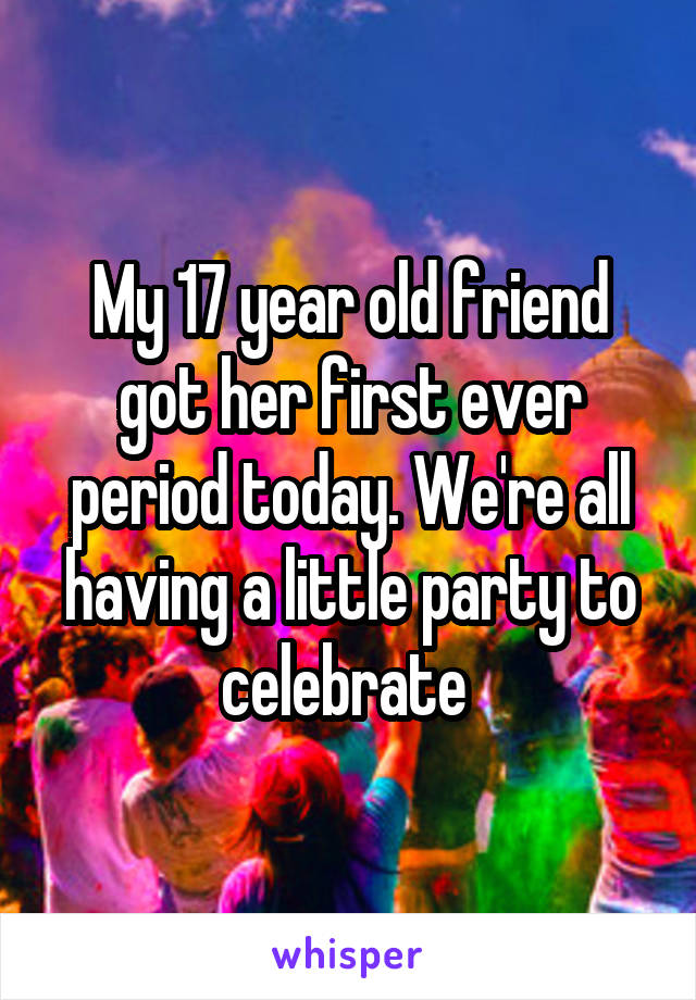 My 17 year old friend got her first ever period today. We're all having a little party to celebrate 