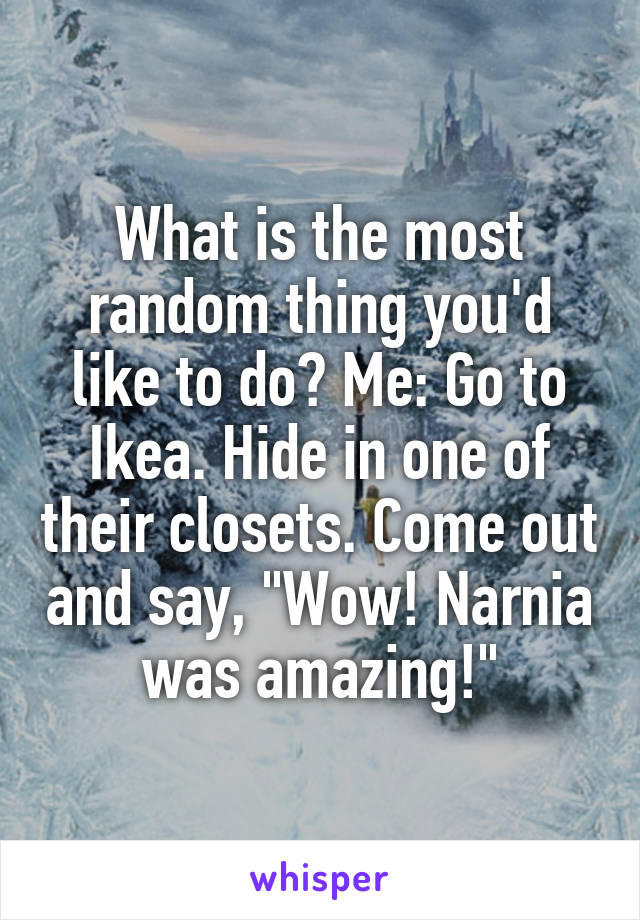 What is the most random thing you'd like to do? Me: Go to Ikea. Hide in one of their closets. Come out and say, "Wow! Narnia was amazing!"