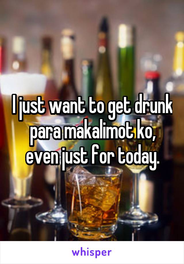 I just want to get drunk para makalimot ko, even just for today.