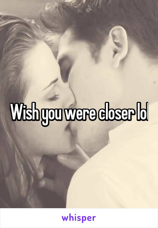 Wish you were closer lol