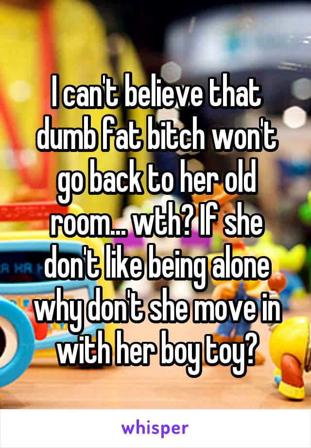 I can't believe that dumb fat bitch won't go back to her old room... wth? If she don't like being alone why don't she move in with her boy toy?