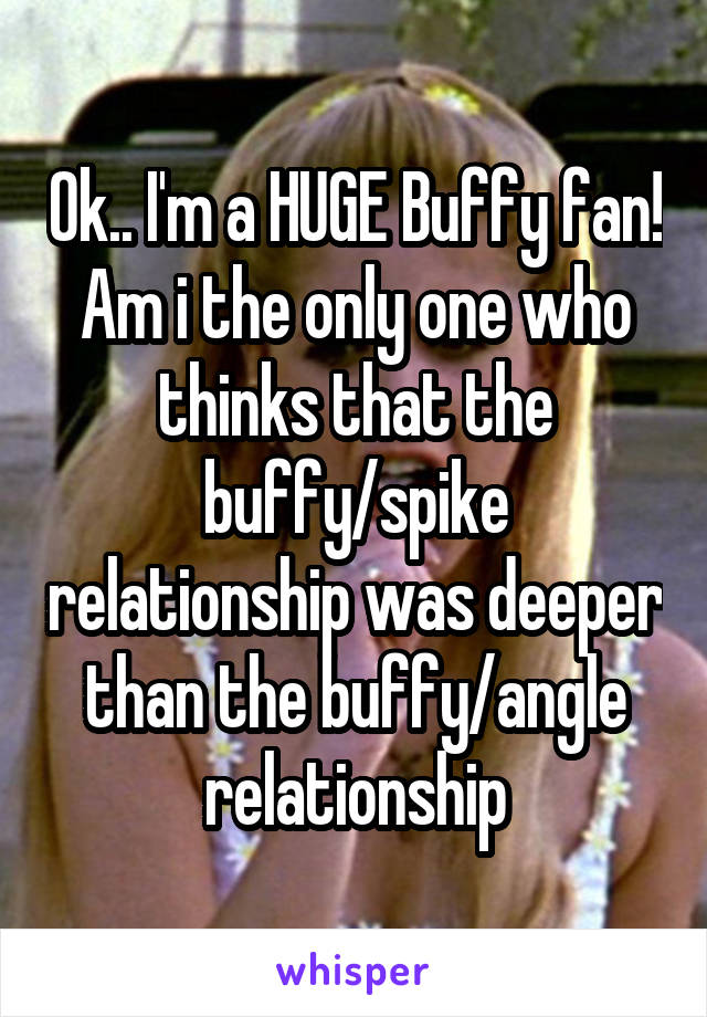 Ok.. I'm a HUGE Buffy fan! Am i the only one who thinks that the buffy/spike relationship was deeper than the buffy/angle relationship