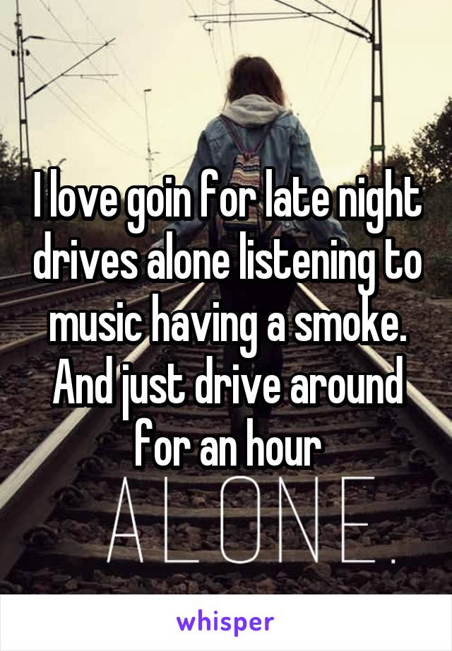 I love goin for late night drives alone listening to music having a smoke. And just drive around for an hour