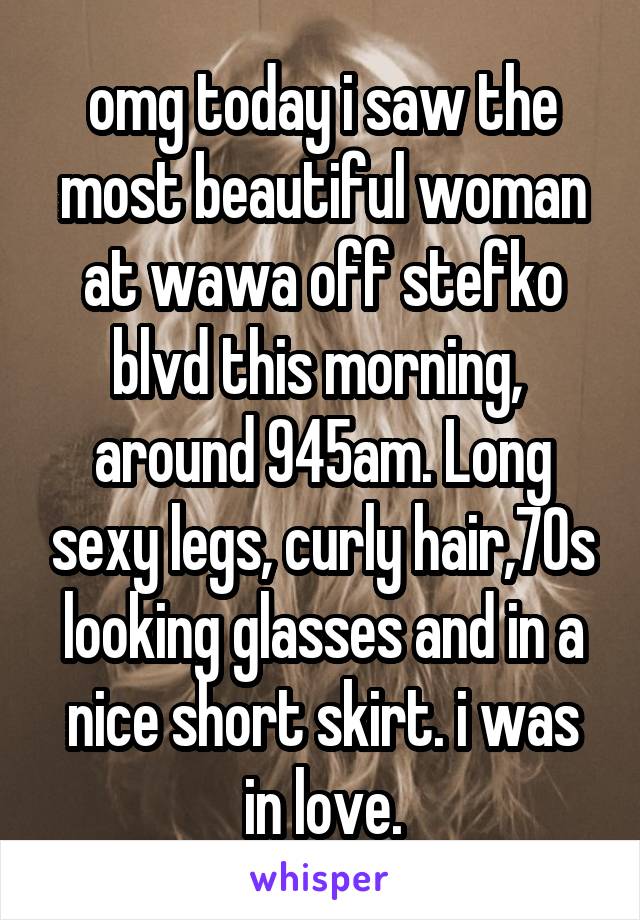 omg today i saw the most beautiful woman at wawa off stefko blvd this morning,  around 945am. Long sexy legs, curly hair,70s looking glasses and in a nice short skirt. i was in love.